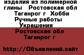 изделия из полимерной глины - Ростовская обл., Таганрог г. Хобби. Ручные работы » Украшения   . Ростовская обл.,Таганрог г.